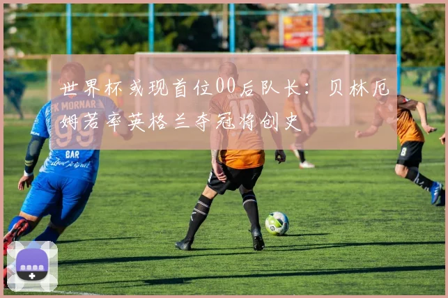 世界杯或现首位00后队长:贝林厄姆若率英格兰夺冠将创史