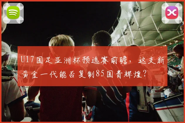 U17国足亚洲杯预选赛前瞻,这支新黄金一代能否复制85国青辉煌?
