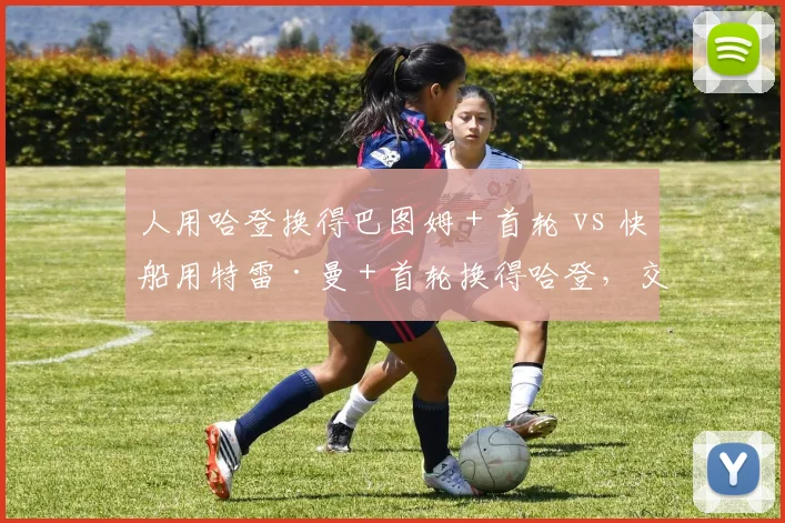 人用哈登换得巴图姆+首轮 vs 快船用特雷·曼+首轮换得哈登,交易筹码与即战力双重博弈