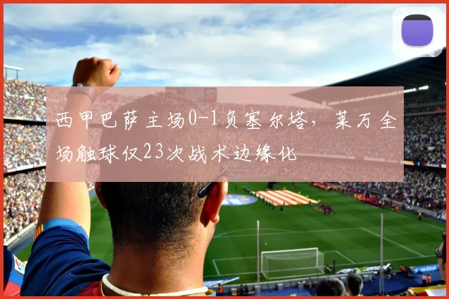 西甲巴萨主场0-1负塞尔塔，莱万全场触球仅23次战术边缘化