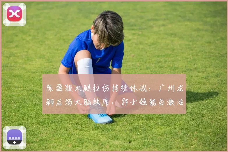 陈盈骏大腿拉伤持续休战,广州龙狮后场大脑缺席,郭士强能否激活替补控卫?